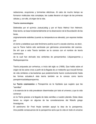 radiaciones, erupciones y tormentas eléctricas. Al cabo de mucho tiempo se
formaron moléculas más complejas, las cuales llevaron al origen de las primeras
células y, con ello, al origen de la vida.
Teoría cosmocologica
Defendida por el químico JustusLiebig y por el físico Helmut Von Helmont.
Esta teoría, se basa fundamentalmente en la observacion de la fecundación de las
lavas,
originariamente estériles (cuando su temperatura es elevada), por esporas traídas
por
el viento y establece que este fenómeno podría ocurrir a escala cósmica, es decir,
que la Tierra habría sido sembrada por gérmenes provenientes del cosmos.
De ahí que a esta Teoría también se la conoce con el nombre de teoría
cosmozoica
de la cual han derivado dos vertientes de pensamientos: Litopanspermia y
Radiopanspermia

Teoría propuesta por arrhenius, a inicio del siglo xx (1908), Que habla sobre el
origen de los seres vivos a partir de la llegada de un meteorito que inoculó formas
de vida similares a las bacterias que posteriormente fueron evolucionando hasta
las formas actuales.A ésta teoría también se le conoce como teoría
panspérmicaódelapanspermia.
La Teoría cosmozoica o Panspermia es la hipótesis que sugiere que las
"semillas"
o la esencia de la vida prevalecen diseminadas por todo el universo y que la vida
comenzó
en la Tierra gracias a la llegada de tales semillas a nuestro planeta. Estas ideas
tienen su origen en algunas de las consideraciones del filósofo griego
Anaxágoras.
El astrónomo Sir Fred Hoyle también apoyó la idea de la panspermia.
Una posible consecuencia de la panspermia sería que la vida en todo el universo

 
