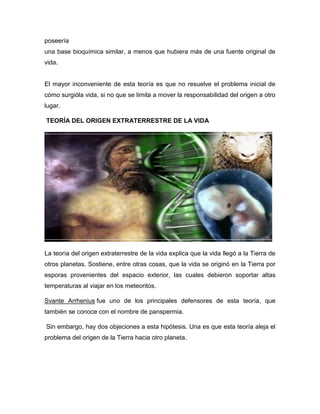 poseería
una base bioquímica similar, a menos que hubiera más de una fuente original de
vida.

El mayor inconveniente de esta teoría es que no resuelve el problema inicial de
cómo surgióla vida, si no que se limita a mover la responsabilidad del origen a otro
lugar.
TEORÍA DEL ORIGEN EXTRATERRESTRE DE LA VIDA

La teoría del origen extraterrestre de la vida explica que la vida llegó a la Tierra de
otros planetas. Sostiene, entre otras cosas, que la vida se originó en la Tierra por
esporas provenientes del espacio exterior, las cuales debieron soportar altas
temperaturas al viajar en los meteoritos.
Svante Arrhenius fue uno de los principales defensores de esta teoría, que
también se conoce con el nombre de panspermia.
Sin embargo, hay dos objeciones a esta hipótesis. Una es que esta teoría aleja el
problema del origen de la Tierra hacia otro planeta.

 