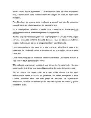 En esa misma época, Spallanzani (1729-1799) hirvió caldo de carne durante una
hora, a continuación cerró herméticamente las vasijas, en éstas, no aparecieron
microbios.
Pero Needham se opuso a esos resultados y aseguró que para la producción
espontánea de los microorganismos era esencial el aire.
Unos investigadores defendían la teoría, otros la desechaban, hasta que Louis
Pasteur demostró que no existe la generación espontánea.
Pasteur preparó matraces cuyas bocas se prolongaban en un tubo abierto, largo y
estrecho, encorvado en forma de cuello de cisne. Hirvió las soluciones nutritivas
en estos matraces, en los que el aire podía entrar y salir libremente.
Los microorganismos que había en el aire quedaban adheridos al pasar a las
curvaturas del cuello del matraz y no aparecían en la solución, permaneciendo
inalterada.
Louis Pasteur expuso sus resultados en la Universidad de La Sorbona de París el
7 de abril de 1804, de la siguiente forma:
"Mis matraces no presentan señales de vida porque los he preservado, y los sigo
preservando, de la única cosa que está por encima del poder del hombre: crear.
No se conoce hoy ningún caso en el que podáis afirmar que los seres
microscópicos vienen al mundo sin gérmenes, sin padres semejantes a ellos.
Quienes sostienen esto, han sido juego de ilusiones, de experimentos
defectuosos, viciados con errores que no han sido capaces de advertir y que no
han sabido evitar."

 