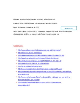 Artículos y crear una pagina web o un blog, Word press fue
Creado con la idea de proveer una forma sencilla de compartir
Ideas en internet a través de un blog.
Word press cuenta con u corrector ortográfico para escribir en el blog o comentar en
otras paginas, también se pueden subir fotos, insertar videos, etc.
WEBGRAFIA:
 http://www.redusers.com/noticias/que-es-una-red-informatica/
 http://definicion.de/red-informatica/
 http://www.estudioseijo.com/noticias/web-10-web-20-y-web-30.htm
 http://www.internetsociety.org/es/breve-historia-de-internet
 https://milagrosrp.wordpress.com/2011/10/26/web-1-0-2-0-3-0/
 http://www.cad.com.mx/que_es_internet.htm
 http://nti.uji.es/docs/nti/impiva.html
 http://www.ciudadano2cero.com/diferencias-wordpress-blogger/
 http://chatuniminutogiron08.blogspot.com.co/2010/06/ventajas-y-desventajas-
en-una-red.html
 http://www.marketingguerrilla.es/wordpress-blog-o-blogger-por-que-tarde-o-
temprano-tendras-que-pasarte/
 http://keniacaceresredes.blogspot.com.co/2012/05/ventajas-y-
desventajas.html
WORD PRESS
 