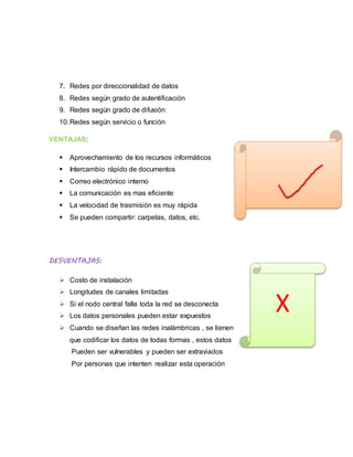 7. Redes por direccionalidad de datos
8. Redes según grado de autentificación
9. Redes según grado de difusión
10.Redes según servicio o función
VENTAJAS:
 Aprovechamiento de los recursos informáticos
 Intercambio rápido de documentos
 Correo electrónico interno
 La comunicación es mas eficiente
 La velocidad de trasmisión es muy rápida
 Se pueden compartir: carpetas, datos, etc.
DESVENTAJAS:
 Costo de instalación
 Longitudes de canales limitadas
 Si el nodo central falla toda la red se desconecta
 Los datos personales pueden estar expuestos
 Cuando se diseñan las redes inalámbricas , se tienen
que codificar los datos de todas formas , estos datos
Pueden ser vulnerables y pueden ser extraviados
Por personas que intenten realizar esta operación
X
 
