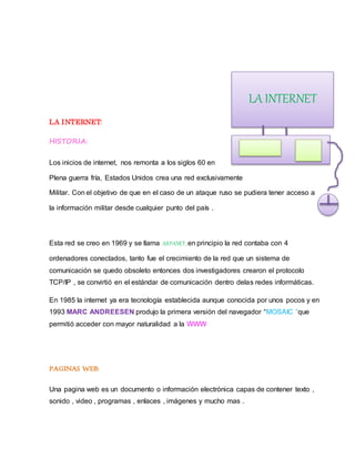 LA INTERNET:
HISTORIA:
Los inicios de internet, nos remonta a los siglos 60 en
Plena guerra fría, Estados Unidos crea una red exclusivamente
Militar. Con el objetivo de que en el caso de un ataque ruso se pudiera tener acceso a
la información militar desde cualquier punto del país .
Esta red se creo en 1969 y se llama ARPANET, en principio la red contaba con 4
ordenadores conectados, tanto fue el crecimiento de la red que un sistema de
comunicación se quedo obsoleto entonces dos investigadores crearon el protocolo
TCP/IP , se convirtió en el estándar de comunicación dentro delas redes informáticas.
En 1985 la internet ya era tecnología establecida aunque conocida por unos pocos y en
1993 MARC ANDREESEN produjo la primera versión del navegador “MOSAIC “que
permitió acceder con mayor naturalidad a la WWW
PAGINAS WEB:
Una pagina web es un documento o información electrónica capas de contener texto ,
sonido , video , programas , enlaces , imágenes y mucho mas .
LA INTERNET
 