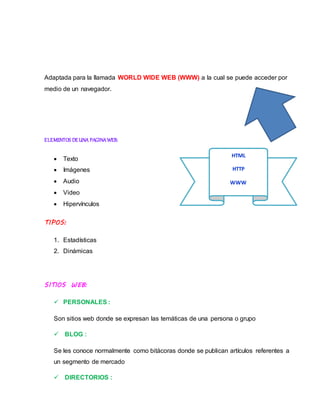 Adaptada para la llamada WORLD WIDE WEB (WWW) a la cual se puede acceder por
medio de un navegador.
ELEMENTOS DEUNA PAGINAWEB:
 Texto
 Imágenes
 Audio
 Video
 Hipervínculos
TIPOS:
1. Estadísticas
2. Dinámicas
SITIOS WEB:
 PERSONALES :
Son sitios web donde se expresan las temáticas de una persona o grupo
 BLOG :
Se les conoce normalmente como bitácoras donde se publican artículos referentes a
un segmento de mercado
 DIRECTORIOS :
HTML
HTTP
WWW
 