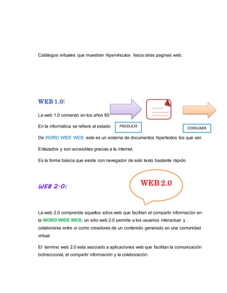 Catálogos virtuales que muestran hipervínculos hacia otras paginas web.
WEB 1.0:
La web 1.0 comenzó en los años 60
En la informática se refiere al estado
De WORD WIDE WEB, este es un sistema de documentos hipertextos los que van
Enlazados y son accesibles gracias a la internet.
Es la forma básica que existe con navegador de solo texto bastante rápido
WEB 2.0:
La web 2.0 comprende aquellos sitios web que facilitan el compartir información en
la WORD WIDE WEB, un sitio web 2.0 permite a los usuarios interactuar y
colaborarse entre si como creadores de un contenido generado en una comunidad
virtual.
El termino web 2.0 esta asociado a aplicaciones web que facilitan la comunicación
bidireccional, el compartir información y la colaboración
PRODUCIR CONSUMIR
WEB 2.0
 