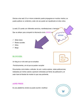 Gracias a las web 2.0 un mismo contenido puede propagarse en muchos medios, se
puede publicar un contenido y este a la vez puede ser republicado en otros sitios.
La web 2.0 cuenta con diferentes servicios, manifestaciones o herramientas
Que se utilizan para compartir la información de la (WWW) están:
 Slider share
 Redes sociales
 Wikis
 Blogs
BLOGGER:
Un blog es un sitio web que se actualiza
Periódicamente y en el que se pueden recopilar
Documentos como textos o artículos de uno o varios autores, estas publicaciones
realizadas por dichos autores aparecen ordenadas por fecha de publicación y el
autor tiene la libertad de mostrar lo que crea pertinente.
WORD PRESS:
Es una plataforma donde se puede escribir, modificar
SITIOS
W
 