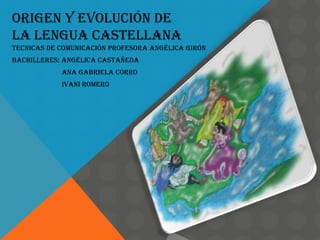 ORIGEN Y EVOLUCIÓN DE
LA LENGUA CASTELLANA
TECNICAS DE COMUNICACIÓN PROFESORA ANGÉLICA GIRÓN
BACHILLERES: ANGÉLICA Castañeda
            ANA GABRIELA CORRO
            IVANI ROMERO
 