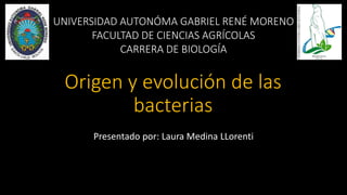 Origen y evolución de las
bacterias
Presentado por: Laura Medina LLorenti
UNIVERSIDAD AUTONÓMA GABRIEL RENÉ MORENO
FACULTAD DE CIENCIAS AGRÍCOLAS
CARRERA DE BIOLOGÍA
 