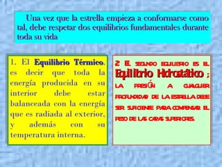 1. El  Equilibrio Térmico , es decir que toda la energía producida en su interior debe estar balanceada con la energía que es radiada al exterior, y además con su temperatura interna.   2. El segundo equilibrio es el  Equilibrio Hidrostático  ; la presión a cualquier profundidad de la estrella debe ser suficiente para compensar el peso de las capas superiores.   Una vez que la estrella empieza a conformarse como tal, debe respetar dos equilibrios fundamentales durante toda su vida 