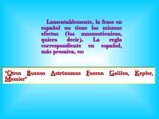 Lamentablemente, la frase en español no tiene los mismos efectos (los mnemotécnicos, quiero decir). La regla correspondiente en español, más prosaica, es: " O tros  B uenos  A strónomos  F ueron  G alileo,  K epler,  M essier" 