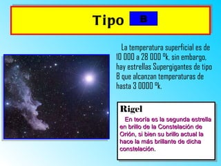 Tipo   La temperatura superficial es de 10 000 a 28 000  ° k, sin embargo, hay estrellas Supergigantes de tipo B que alcanzan temperaturas de hasta 3 0000  ° k.   Rigel En teoría es la segunda estrella en brillo de la Constelación de Orión, si bien su brillo actual la hace la más brillante de dicha constelación. B 