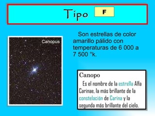 Tipo   Son estrellas de color amarillo pálido con temperaturas de 6 000 a 7 500  °k. Canopo Es el nombre de la  estrella  Alfa Carinae, la más brillante de la  constelación  de  Carina  y la segunda más brillante del cielo.   F 