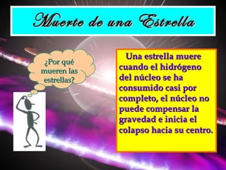 Muerte de una Estrella Una estrella muere cuando el hidrógeno del núcleo se ha consumido casi por completo, el núcleo no puede compensar la gravedad e inicia el colapso hacia su centro.   ¿Por qué mueren las estrellas? 