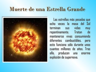 Muerte de una Estrella Grande   Las estrellas más pesadas que ocho veces la masa del Sol terminan sus vidas muy repentinamente. Tratan de mantenerse vivas consumiendo diferentes combustibles, pero esto funciona sólo durante unos cuantos millones de años. Tras ello, producen una enorme explosión de supernova.  