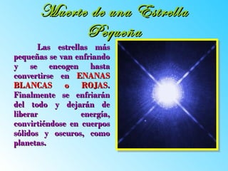 Muerte de una Estrella Pequeña Las estrellas más pequeñas se van enfriando y se encogen hasta convertirse en  ENANAS BLANCAS o ROJAS . Finalmente se enfriarán del todo y dejarán de liberar energía, convirtiéndose en cuerpos sólidos y oscuros, como planetas.   