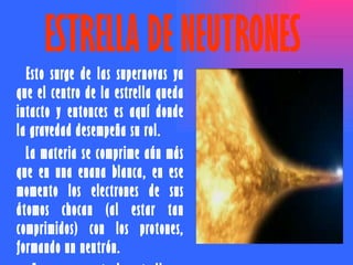 ESTRELLA DE NEUTRONES  Esto surge de las supernovas ya que el centro de la estrella queda intacto y entonces es aquí donde la gravedad desempeña su rol.  La materia se comprime aún más que en una enana blanca, en ese momento los electrones de sus átomos chocan (al estar tan comprimidos) con los protones, formando un neutrón.  En ese momento la estrella se vuelve una estrella de neutrones.  