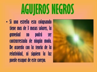 AGUJEROS NEGROS  Si una estrella esta colapsando tiene mas de 3 masas solares, la gravedad no podrá ser contrarrestada de ningún modo. De acuerdo con la teoría de la relatividad, ni siquiera la luz puede escapar de este cuerpo.  