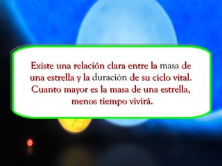 Existe una relación clara entre la  masa  de  una estrella y la  duración  de su ciclo vital.  Cuanto mayor es la masa de una estrella,  menos tiempo vivirá. 