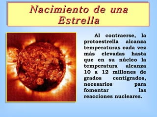 Nacimiento de una Estrella      Al contraerse, la protoestrella alcanza temperaturas cada vez más elevadas hasta que en su núcleo la temperatura alcanza 10 a 12 millones de grados centígrados, necesarios para fomentar las reacciones nucleares.   