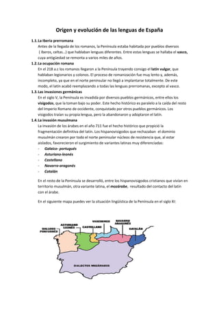 Origen y evolución de las lenguas de España
1.1. La Iberia prerromana
     Antes de la llegada de los romanos, la Península estaba habitada por pueblos diversos
      ( íberos, celtas…) que hablaban lenguas diferentes. Entre estas lenguas se hallaba el vasco,
     cuya antigüedad se remonta a varios miles de años.
1.2. La ocupación romana
     En el 218 a.c los romanos llegaron a la Península trayendo consigo el latín vulgar, que
     hablaban legionarios y colonos. El proceso de romanización fue muy lento y, además,
     incompleto, ya que en el norte peninsular no llegó a implantarse totalmente. De este
     modo, el latín acabó reemplazando a todas las lenguas prerromanas, excepto al vasco.
1.3. Las invasiones germánicas
     En el siglo V, la Península es invadida por diversos pueblos germánicos, entre ellos los
     visigodos, que la toman bajo su poder. Este hecho histórico es paralelo a la caída del resto
     del Imperio Romano de occidente, conquistado por otros pueblos germánicos. Los
     visigodos traían su propia lengua, pero la abandonaron y adoptaron el latín.
1.4. La invasión musulmana
     La invasión de los árabes en el año 711 fue el hecho histórico que propició la
     fragmentación definitiva del latín. Los hispanovisigodos que rechazaban el dominio
     musulmán crearon por todo el norte peninsular núcleos de resistencia que, al estar
     aislados, favorecieron el surgimiento de variantes latinas muy diferenciadas:
     - Galaico- portugués
     - Asturiano-leonés
     - Castellano
     - Navarro-aragonés
     - Catalán

    En el resto de la Península se desarrolló, entre los hispanovisigodos cristianos que vivían en
    territorio musulmán, otra variante latina, el mozárabe, resultado del contacto del latín
    con el árabe.

    En el siguiente mapa puedes ver la situación lingüística de la Península en el siglo XI:
 