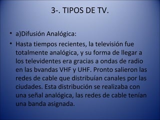 3-. TIPOS DE TV.
• a)Difusión Analógica:
• Hasta tiempos recientes, la televisión fue
totalmente analógica, y su forma de llegar a
los televidentes era gracias a ondas de radio
en las bvandas VHF y UHF. Pronto salieron las
redes de cable que distribuían canales por las
ciudades. Esta distribución se realizaba con
una señal analógica, las redes de cable tenían
una banda asignada.
 