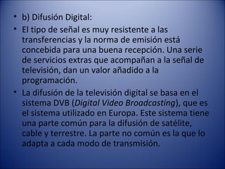 • b) Difusión Digital:
• El tipo de señal es muy resistente a las
transferencias y la norma de emisión está
concebida para una buena recepción. Una serie
de servicios extras que acompañan a la señal de
televisión, dan un valor añadido a la
programación.
• La difusión de la televisión digital se basa en el
sistema DVB (Digital Video Broadcasting), que es
el sistema utilizado en Europa. Este sistema tiene
una parte común para la difusión de satélite,
cable y terrestre. La parte no común es la que lo
adapta a cada modo de transmisión.
 