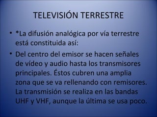 TELEVISIÓN TERRESTRE
• *La difusión analógica por vía terrestre
está constituida así:
• Del centro del emisor se hacen señales
de vídeo y audio hasta los transmisores
principales. Éstos cubren una amplia
zona que se va rellenando con remisores.
La transmisión se realiza en las bandas
UHF y VHF, aunque la última se usa poco.
 