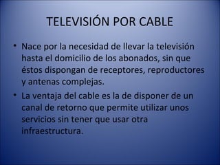 TELEVISIÓN POR CABLE
• Nace por la necesidad de llevar la televisión
hasta el domicilio de los abonados, sin que
éstos dispongan de receptores, reproductores
y antenas complejas.
• La ventaja del cable es la de disponer de un
canal de retorno que permite utilizar unos
servicios sin tener que usar otra
infraestructura.
 