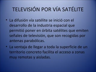 TELEVISIÓN POR VÍA SATÉLITE
• La difusión vía satélite se inició con el
desarrollo de la industria espacial que
permitió poner en órbita satélites que emiten
señales de televisión, que son recogidas por
antenas parabólicas.
• La ventaja de llegar a toda la superficie de un
territorio concreto facilita el acceso a zonas
muy remotas y aisladas.
 