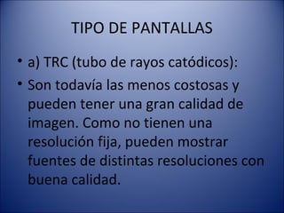 TIPO DE PANTALLAS
• a) TRC (tubo de rayos catódicos):
• Son todavía las menos costosas y
pueden tener una gran calidad de
imagen. Como no tienen una
resolución fija, pueden mostrar
fuentes de distintas resoluciones con
buena calidad.
 