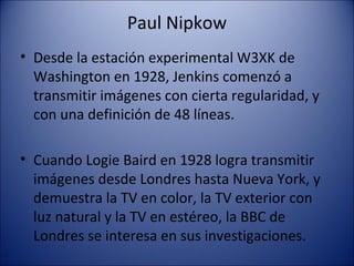 Paul Nipkow
• Desde la estación experimental W3XK de
Washington en 1928, Jenkins comenzó a
transmitir imágenes con cierta regularidad, y
con una definición de 48 líneas.
• Cuando Logie Baird en 1928 logra transmitir
imágenes desde Londres hasta Nueva York, y
demuestra la TV en color, la TV exterior con
luz natural y la TV en estéreo, la BBC de
Londres se interesa en sus investigaciones.
 