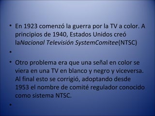 • En 1923 comenzó la guerra por la TV a color. A
principios de 1940, Estados Unidos creó
laNacional Televisión SystemComitee(NTSC)
•
• Otro problema era que una señal en color se
viera en una TV en blanco y negro y viceversa.
Al final esto se corrigió, adoptando desde
1953 el nombre de comité regulador conocido
como sistema NTSC.
•
 