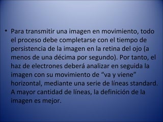 • Para transmitir una imagen en movimiento, todo
el proceso debe completarse con el tiempo de
persistencia de la imagen en la retina del ojo (a
menos de una décima por segundo). Por tanto, el
haz de electrones deberá analizar en seguida la
imagen con su movimiento de “va y viene”
horizontal, mediante una serie de líneas standard.
A mayor cantidad de líneas, la definición de la
imagen es mejor.
 