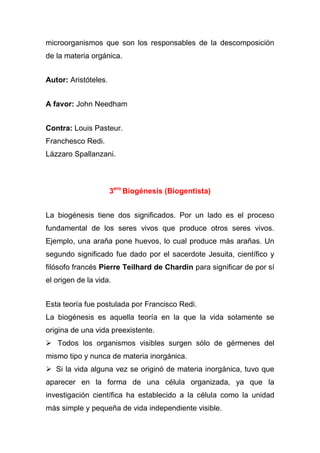 microorganismos que son los responsables de la descomposición
de la materia orgánica.
Autor: Aristóteles.
A favor: John Needham
Contra: Louis Pasteur.
Franchesco Redi.
Lázzaro Spallanzani.

3ero Biogénesis (Biogentista)
La biogénesis tiene dos significados. Por un lado es el proceso
fundamental de los seres vivos que produce otros seres vivos.
Ejemplo, una araña pone huevos, lo cual produce más arañas. Un
segundo significado fue dado por el sacerdote Jesuita, científico y
filósofo francés Pierre Teilhard de Chardin para significar de por sí
el origen de la vida.
Esta teoría fue postulada por Francisco Redi.
La biogénesis es aquella teoría en la que la vida solamente se
origina de una vida preexistente.
 Todos los organismos visibles surgen sólo de gérmenes del
mismo tipo y nunca de materia inorgánica.
 Si la vida alguna vez se originó de materia inorgánica, tuvo que
aparecer en la forma de una célula organizada, ya que la
investigación científica ha establecido a la célula como la unidad
más simple y pequeña de vida independiente visible.

 