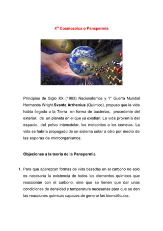 4to Cosmozoica o Panspermia

Principios de Siglo XX (1903) Nacionalismos y 1° Guerra Mundial
Hermanos Wright.Svante Arrhenius (Químico), propuso que la vida
había llegado a la Tierra en forma de bacterias, procedente del
exterior, de un planeta en el que ya existían. La vida provenía del
espacio, del polvo interestelar, los meteoritos o los cometas. La
vida se habría propagado de un sistema solar a otro por medio de
las esporas de microorganismos.

Objeciones a la teoría de la Panspermia

1. Para que aparezcan formas de vida basadas en el carbono no solo
es necesaria la existencia de todos los elementos químicos que
reaccionan con el carbono, sino que se tienen que dar unas
condiciones de densidad y temperatura necesarias para que se den
las reacciones químicas capaces de generar las biomoléculas.

 