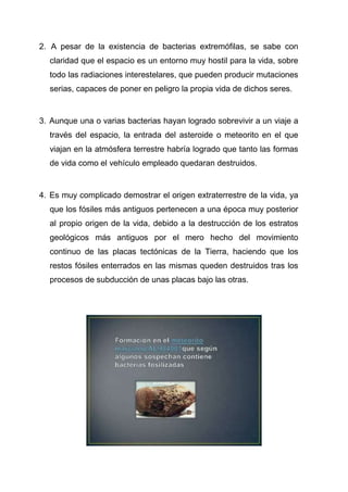 2. A pesar de la existencia de bacterias extremófilas, se sabe con
claridad que el espacio es un entorno muy hostil para la vida, sobre
todo las radiaciones interestelares, que pueden producir mutaciones
serias, capaces de poner en peligro la propia vida de dichos seres.

3. Aunque una o varias bacterias hayan logrado sobrevivir a un viaje a
través del espacio, la entrada del asteroide o meteorito en el que
viajan en la atmósfera terrestre habría logrado que tanto las formas
de vida como el vehículo empleado quedaran destruidos.

4. Es muy complicado demostrar el origen extraterrestre de la vida, ya
que los fósiles más antiguos pertenecen a una época muy posterior
al propio origen de la vida, debido a la destrucción de los estratos
geológicos más antiguos por el mero hecho del movimiento
continuo de las placas tectónicas de la Tierra, haciendo que los
restos fósiles enterrados en las mismas queden destruidos tras los
procesos de subducción de unas placas bajo las otras.

 