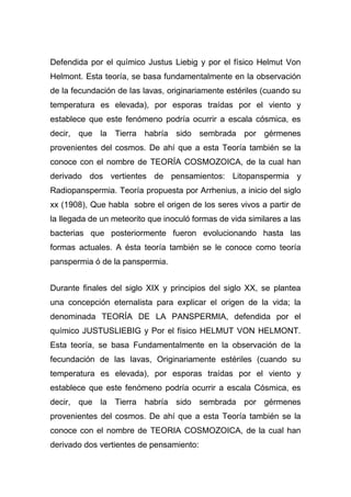 Defendida por el químico Justus Liebig y por el físico Helmut Von
Helmont. Esta teoría, se basa fundamentalmente en la observación
de la fecundación de las lavas, originariamente estériles (cuando su
temperatura es elevada), por esporas traídas por el viento y
establece que este fenómeno podría ocurrir a escala cósmica, es
decir, que la Tierra habría sido sembrada por gérmenes
provenientes del cosmos. De ahí que a esta Teoría también se la
conoce con el nombre de TEORÍA COSMOZOICA, de la cual han
derivado dos vertientes de pensamientos: Litopanspermia y
Radiopanspermia. Teoría propuesta por Arrhenius, a inicio del siglo
xx (1908), Que habla sobre el origen de los seres vivos a partir de
la llegada de un meteorito que inoculó formas de vida similares a las
bacterias que posteriormente fueron evolucionando hasta las
formas actuales. A ésta teoría también se le conoce como teoría
panspermia ó de la panspermia.
Durante finales del siglo XIX y principios del siglo XX, se plantea
una concepción eternalista para explicar el origen de la vida; la
denominada TEORÍA DE LA PANSPERMIA, defendida por el
químico JUSTUSLIEBIG y Por el físico HELMUT VON HELMONT.
Esta teoría, se basa Fundamentalmente en la observación de la
fecundación de las lavas, Originariamente estériles (cuando su
temperatura es elevada), por esporas traídas por el viento y
establece que este fenómeno podría ocurrir a escala Cósmica, es
decir, que la Tierra habría sido sembrada por gérmenes
provenientes del cosmos. De ahí que a esta Teoría también se la
conoce con el nombre de TEORIA COSMOZOICA, de la cual han
derivado dos vertientes de pensamiento:

 