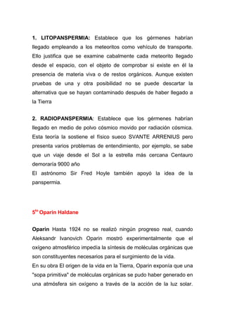 1. LITOPANSPERMIA: Establece que los gérmenes habrían
llegado empleando a los meteoritos como vehículo de transporte.
Ello justifica que se examine cabalmente cada meteorito llegado
desde el espacio, con el objeto de comprobar si existe en él la
presencia de materia viva o de restos orgánicos. Aunque existen
pruebas de una y otra posibilidad no se puede descartar la
alternativa que se hayan contaminado después de haber llegado a
la Tierra
2. RADIOPANSPERMIA: Establece que los gérmenes habrían
llegado en medio de polvo cósmico movido por radiación cósmica.
Esta teoría la sostiene el físico sueco SVANTE ARRENIUS pero
presenta varios problemas de entendimiento, por ejemplo, se sabe
que un viaje desde el Sol a la estrella más cercana Centauro
demoraría 9000 año
El astrónomo Sir Fred Hoyle también apoyó la idea de la
panspermia.

5to Oparin Haldane
Oparin Hasta 1924 no se realizó ningún progreso real, cuando
Aleksandr Ivanovich Oparin mostró experimentalmente que el
oxígeno atmosférico impedía la síntesis de moléculas orgánicas que
son constituyentes necesarios para el surgimiento de la vida.
En su obra El origen de la vida en la Tierra, Oparin exponía que una
"sopa primitiva" de moléculas orgánicas se pudo haber generado en
una atmósfera sin oxígeno a través de la acción de la luz solar.

 