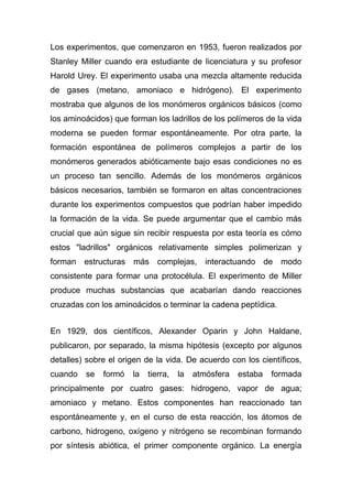 Los experimentos, que comenzaron en 1953, fueron realizados por
Stanley Miller cuando era estudiante de licenciatura y su profesor
Harold Urey. El experimento usaba una mezcla altamente reducida
de gases (metano, amoniaco e hidrógeno). El experimento
mostraba que algunos de los monómeros orgánicos básicos (como
los aminoácidos) que forman los ladrillos de los polímeros de la vida
moderna se pueden formar espontáneamente. Por otra parte, la
formación espontánea de polímeros complejos a partir de los
monómeros generados abióticamente bajo esas condiciones no es
un proceso tan sencillo. Además de los monómeros orgánicos
básicos necesarios, también se formaron en altas concentraciones
durante los experimentos compuestos que podrían haber impedido
la formación de la vida. Se puede argumentar que el cambio más
crucial que aún sigue sin recibir respuesta por esta teoría es cómo
estos "ladrillos" orgánicos relativamente simples polimerizan y
forman estructuras más complejas, interactuando de modo
consistente para formar una protocélula. El experimento de Miller
produce muchas substancias que acabarían dando reacciones
cruzadas con los aminoácidos o terminar la cadena peptídica.
En 1929, dos científicos, Alexander Oparin y John Haldane,
publicaron, por separado, la misma hipótesis (excepto por algunos
detalles) sobre el origen de la vida. De acuerdo con los científicos,
cuando

se

formó

la

tierra,

la

atmósfera

estaba

formada

principalmente por cuatro gases: hidrogeno, vapor de agua;
amoniaco y metano. Estos componentes han reaccionado tan
espontáneamente y, en el curso de esta reacción, los átomos de
carbono, hidrogeno, oxígeno y nitrógeno se recombinan formando
por síntesis abiótica, el primer componente orgánico. La energía

 