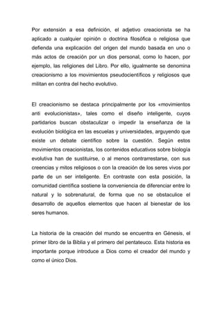 Por extensión a esa definición, el adjetivo creacionista se ha
aplicado a cualquier opinión o doctrina filosófica o religiosa que
defienda una explicación del origen del mundo basada en uno o
más actos de creación por un dios personal, como lo hacen, por
ejemplo, las religiones del Libro. Por ello, igualmente se denomina
creacionismo a los movimientos pseudocientíficos y religiosos que
militan en contra del hecho evolutivo.

El creacionismo se destaca principalmente por los «movimientos
anti evolucionistas», tales como el diseño inteligente, cuyos
partidarios buscan obstaculizar o impedir la enseñanza de la
evolución biológica en las escuelas y universidades, arguyendo que
existe un debate científico sobre la cuestión. Según estos
movimientos creacionistas, los contenidos educativos sobre biología
evolutiva han de sustituirse, o al menos contrarrestarse, con sus
creencias y mitos religiosos o con la creación de los seres vivos por
parte de un ser inteligente. En contraste con esta posición, la
comunidad científica sostiene la conveniencia de diferenciar entre lo
natural y lo sobrenatural, de forma que no se obstaculice el
desarrollo de aquellos elementos que hacen al bienestar de los
seres humanos.

La historia de la creación del mundo se encuentra en Génesis, el
primer libro de la Biblia y el primero del pentateuco. Esta historia es
importante porque introduce a Dios como el creador del mundo y
como el único Dios.

 