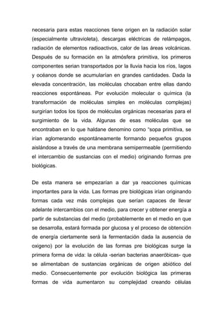 necesaria para estas reacciones tiene origen en la radiación solar
(especialmente ultravioleta), descargas eléctricas de relámpagos,
radiación de elementos radioactivos, calor de las áreas volcánicas.
Después de su formación en la atmósfera primitiva, los primeros
componentes serian transportados por la lluvia hacia los ríos, lagos
y océanos donde se acumularían en grandes cantidades. Dada la
elevada concentración, las moléculas chocaban entre ellas dando
reacciones espontáneas. Por evolución molecular o química (la
transformación de moléculas simples en moléculas complejas)
surgirían todos los tipos de moléculas orgánicas necesarias para el
surgimiento de la vida. Algunas de esas moléculas que se
encontraban en lo que haldane denomino como “sopa primitiva, se
irían aglomerando espontáneamente formando pequeños grupos
aislándose a través de una membrana semipermeable (permitiendo
el intercambio de sustancias con el medio) originando formas pre
biológicas.
De esta manera se empezarían a dar ya reacciones químicas
importantes para la vida. Las formas pre biológicas irían originando
formas cada vez más complejas que serían capaces de llevar
adelante intercambios con el medio, para crecer y obtener energía a
partir de substancias del medio (probablemente en el medio en que
se desarrolla, estará formada por glucosa y el proceso de obtención
de energía ciertamente será la fermentación dada la ausencia de
oxigeno) por la evolución de las formas pre biológicas surge la
primera forma de vida: la célula -serian bacterias anaeróbicas- que
se alimentaban de sustancias orgánicas de origen abiótico del
medio. Consecuentemente por evolución biológica las primeras
formas de vida aumentaron su complejidad creando células

 
