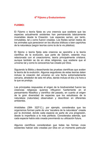 6to Fijismo y Evolucionismo
FIJISMO:
El Fijismo o teoría fijista es una creencia que sostiene que las
especies actualmente existentes han permanecido básicamente
invariables desde la Creación. Las especies serían, por tanto,
inmutables, tal y como fueron creadas. Los fósiles serían restos de
los animales que perecieron en los diluvios bíblicos o bien caprichos
de la naturaleza (según teorías como la de la vis plástica).
El fijismo o teoría fijista esta creencia se opondría a la teoría
científica de la evolución, que parte de Darwin, estando muy
relacionada con el creacionismo, teoría principalmente cristiana,
aunque también se da en otras religiones, que sostiene que el
universo tal y como lo conocemos fue creado por Dios.
Siguiendo la Biblia y desechando las pruebas científicas que avalan
la teoría de la evolución. Algunos seguidores de estas teorías datan
incluso la creación del universo en una fecha extremadamente
cercana, alrededor de seis mil años, dando incluso el día y la hora a
la que se produjo.
Las principales respuestas al origen de la biodiversidad fueron las
creencias religiosas quienes influyeron fuertemente en el
pensamiento filosófico y científico del pasado, en cuanto al origen
de la gran diversidad de especies que los estudiosos de la
naturaleza (naturistas) observaban y describían en diferentes
ambientes.
Aristóteles (384- 322ª.C.), por ejemplo, consideraba que los
organismos forman parte de una “escalera de la naturaleza” creada
por la divinidad, donde cada especie es parte de una progresión,
desde lo imperfecto a lo más perfecto. Consideraba además, que
cada especie había sido creada previniendo su utilización futura.
Algunos científicos consideraban que todas las formas vivas
existentes habían sido creadas por Dios en un momento particular

 