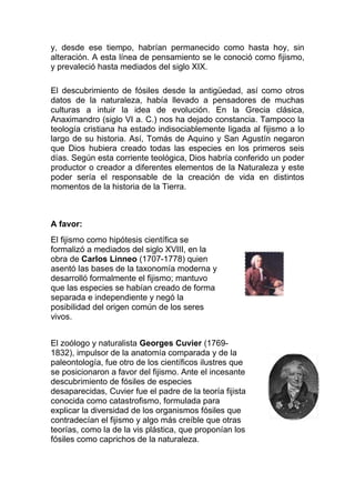 y, desde ese tiempo, habrían permanecido como hasta hoy, sin
alteración. A esta línea de pensamiento se le conoció como fijismo,
y prevaleció hasta mediados del siglo XIX.
El descubrimiento de fósiles desde la antigüedad, así como otros
datos de la naturaleza, había llevado a pensadores de muchas
culturas a intuir la idea de evolución. En la Grecia clásica,
Anaximandro (siglo VI a. C.) nos ha dejado constancia. Tampoco la
teología cristiana ha estado indisociablemente ligada al fijismo a lo
largo de su historia. Así, Tomás de Aquino y San Agustín negaron
que Dios hubiera creado todas las especies en los primeros seis
días. Según esta corriente teológica, Dios habría conferido un poder
productor o creador a diferentes elementos de la Naturaleza y este
poder sería el responsable de la creación de vida en distintos
momentos de la historia de la Tierra.

A favor:
El fijismo como hipótesis científica se
formalizó a mediados del siglo XVIII, en la
obra de Carlos Linneo (1707-1778) quien
asentó las bases de la taxonomía moderna y
desarrolló formalmente el fijismo; mantuvo
que las especies se habían creado de forma
separada e independiente y negó la
posibilidad del origen común de los seres
vivos.
El zoólogo y naturalista Georges Cuvier (17691832), impulsor de la anatomía comparada y de la
paleontología, fue otro de los científicos ilustres que
se posicionaron a favor del fijismo. Ante el incesante
descubrimiento de fósiles de especies
desaparecidas, Cuvier fue el padre de la teoría fijista
conocida como catastrofismo, formulada para
explicar la diversidad de los organismos fósiles que
contradecían el fijismo y algo más creíble que otras
teorías, como la de la vis plástica, que proponían los
fósiles como caprichos de la naturaleza.

 