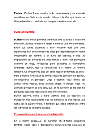 Pasteur: Pasteur fue el creador de la microbiología, y se le puede
considerar un fijista evolucionado, debido a la idea que tenía, su
idea se basaba en que todo ser vivo procede de otro ser vivo.

EVOLUCIONISMO:
Buffon es uno de los primeros científicos que se atreve a hablar de
evolución, aunque lo hace sin llegar a formular una teoría concreta.
Entre sus ideas dispersas a este respecto está que unos
organismos han evolucionado de otros por degeneración (el mono
descendería del hombre, o el burro del caballo), o que las
migraciones de animales de unos climas a otros han provocado
cambios en ellos, necesarios para adaptarse a condiciones
diferentes. Buffon, que se consideraba a sí mismo un hombre
religioso, fue acusado de ateo por estas ideas y se retractó de ellas.
Para Buffon la naturaleza es activa, capaz de construir, de deducir,
de encadenar los procesos. Llegó a escribir: "toda familia, así
animal como vegetal, tiene idéntico origen, e incluso todos los
animales proceden de uno solo, que, en la sucesión de las eras ha
producido todas las razas de los que ahora existen".
Buffon observó, como la hará Malthus, que las especies se
multiplican más rápidamente que los alimentos, lo que implica una
lucha por la supervivencia. Y también que había diferencias entre
los individuos de la misma especie.
Pre-evolucionismo: Lamarck y la adaptación
En la misma época,J.B. de Lamarck (1744-1829) estudiando
también fósiles llegó a deducciones completamente opuestas al

 