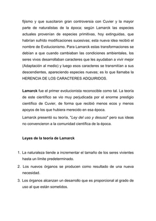 fijismo y que suscitaron gran controversia con Cuvier y la mayor
parte de naturalistas de la época; según Lamarck las especies
actuales provenían de especies primitivas, hoy extinguidas, que
habrían sufrido modificaciones sucesivas; esta nueva idea recibió el
nombre de Evolucionismo. Para Lamarck estas transformaciones se
debían a que cuando cambiaban las condiciones ambientales, los
seres vivos desarrollaban caracteres que les ayudaban a vivir mejor
(Adaptación al medio) y luego esos caracteres se transmitían a sus
descendientes, apareciendo especies nuevas; es lo que llamaba la
HERENCIA DE LOS CARACTERES ADQUIRIDOS.
Lamarck fue el primer evolucionista reconocible como tal. La teoría
de este científico se vio muy perjudicada por el enorme prestigio
científico de Cuvier, de forma que recibió menos ecos y menos
apoyos de los que hubiera merecido en esa época.
Lamarck presentó su teoría, "Ley del uso y desuso" pero sus ideas
no convencieron a la comunidad científica de la época.

Leyes de la teoría de Lamarck

1. La naturaleza tiende a incrementar el tamaño de los seres vivientes
hasta un límite predeterminado.
2. Los nuevos órganos se producen como resultado de una nueva
necesidad.
3. Los órganos alcanzan un desarrollo que es proporcional al grado de
uso al que están sometidos.

 