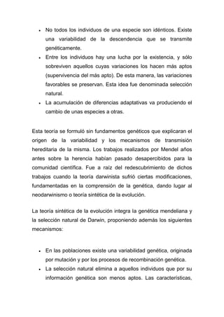 No todos los individuos de una especie son idénticos. Existe
una variabilidad de la descendencia que se transmite
genéticamente.
Entre los individuos hay una lucha por la existencia, y sólo
sobreviven aquellos cuyas variaciones los hacen más aptos
(supervivencia del más apto). De esta manera, las variaciones
favorables se preservan. Esta idea fue denominada selección
natural.
La acumulación de diferencias adaptativas va produciendo el
cambio de unas especies a otras.

Esta teoría se formuló sin fundamentos genéticos que explicaran el
origen de la variabilidad y los mecanismos de transmisión
hereditaria de la misma. Los trabajos realizados por Mendel años
antes sobre la herencia habían pasado desapercibidos para la
comunidad científica. Fue a raíz del redescubrimiento de dichos
trabajos cuando la teoría darwinista sufrió ciertas modificaciones,
fundamentadas en la comprensión de la genética, dando lugar al
neodarwinismo o teoría sintética de la evolución.
La teoría sintética de la evolución integra la genética mendeliana y
la selección natural de Darwin, proponiendo además los siguientes
mecanismos:

En las poblaciones existe una variabilidad genética, originada
por mutación y por los procesos de recombinación genética.
La selección natural elimina a aquellos individuos que por su
información genética son menos aptos. Las características,

 