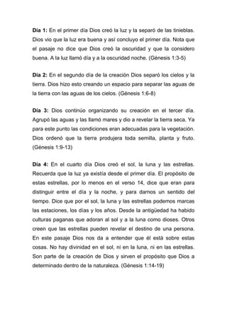 Día 1: En el primer día Dios creó la luz y la separó de las tinieblas.
Dios vio que la luz era buena y así concluyo el primer día. Nota que
el pasaje no dice que Dios creó la oscuridad y que la considero
buena. A la luz llamó día y a la oscuridad noche. (Génesis 1:3-5)
Día 2: En el segundo día de la creación Dios separó los cielos y la
tierra. Dios hizo esto creando un espacio para separar las aguas de
la tierra con las aguas de los cielos. (Génesis 1:6-8)
Día 3: Dios continúo organizando su creación en el tercer día.
Agrupó las aguas y las llamó mares y dio a revelar la tierra seca. Ya
para este punto las condiciones eran adecuadas para la vegetación.
Dios ordenó que la tierra produjera toda semilla, planta y fruto.
(Génesis 1:9-13)
Día 4: En el cuarto día Dios creó el sol, la luna y las estrellas.
Recuerda que la luz ya existía desde el primer día. El propósito de
estas estrellas, por lo menos en el verso 14, dice que eran para
distinguir entre el día y la noche, y para darnos un sentido del
tiempo. Dice que por el sol, la luna y las estrellas podemos marcas
las estaciones, los días y los años. Desde la antigüedad ha habido
culturas paganas que adoran al sol y a la luna como dioses. Otros
creen que las estrellas pueden revelar el destino de una persona.
En este pasaje Dios nos da a entender que él está sobre estas
cosas. No hay divinidad en el sol, ni en la luna, ni en las estrellas.
Son parte de la creación de Dios y sirven el propósito que Dios a
determinado dentro de la naturaleza. (Génesis 1:14-19)

 