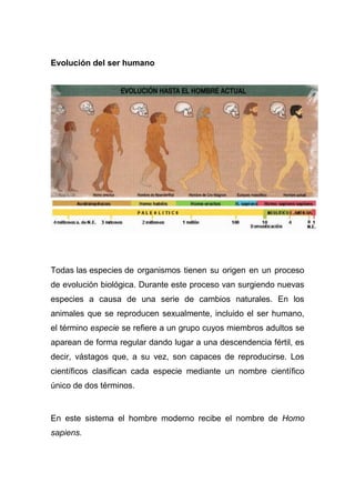 Evolución del ser humano

Todas las especies de organismos tienen su origen en un proceso
de evolución biológica. Durante este proceso van surgiendo nuevas
especies a causa de una serie de cambios naturales. En los
animales que se reproducen sexualmente, incluido el ser humano,
el término especie se refiere a un grupo cuyos miembros adultos se
aparean de forma regular dando lugar a una descendencia fértil, es
decir, vástagos que, a su vez, son capaces de reproducirse. Los
científicos clasifican cada especie mediante un nombre científico
único de dos términos.

En este sistema el hombre moderno recibe el nombre de Homo
sapiens.

 