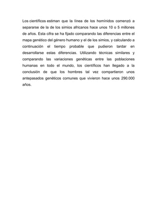 Los científicos estiman que la línea de los homínidos comenzó a
separarse de la de los simios africanos hace unos 10 o 5 millones
de años. Esta cifra se ha fijado comparando las diferencias entre el
mapa genético del género humano y el de los simios, y calculando a
continuación

el

tiempo

probable

que

pudieron

tardar

en

desarrollarse estas diferencias. Utilizando técnicas similares y
comparando las variaciones genéticas entre las poblaciones
humanas en todo el mundo, los científicos han llegado a la
conclusión de que los hombres tal vez compartieron unos
antepasados genéticos comunes que vivieron hace unos 290.000
años.

 