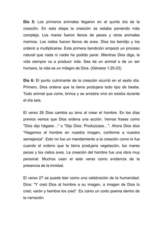 Día 5: Los primeros animales llegaron en el quinto día de la
creación. En esta etapa la creación se estaba poniendo más
compleja. Los mares fueron llenos de peces y otros animales
marinos. Los cielos fueron llenos de aves. Dios los bendijo y los
ordenó a multiplicarse. Esta primera bendición empezó un proceso
natural que nada ni nadie ha podido parar. Mientras Dios diga, la
vida siempre va a producir vida. Sea de un animal o de un ser
humano, la vida es un milagro de Dios. (Génesis 1:20-23)
Día 6: El punto culminante de la creación ocurrió en el sexto día.
Primero, Dios ordena que la tierra produjera todo tipo de bestia.
Todo animal que corre, brinca y se arrastra vino en existía durante
el día seis.
El verso 26 Dios cambia su tono al crear el hombre. En los días
previos vemos que Dios ordena una acción. Vemos frases como
"Dios dijo hágase…" o "Dijo Dios: Prodúzcase…". Ahora Dios dice
"Hagamos al hombre en nuestra imagen, conforme a nuestra
semejanza". Esto no fue un mandamiento a la creación como lo fue
cuando el ordeno que la tierra produjera vegetación, los mares
peces y los cielos aves. La creación del hombre fue una obra muy
personal. Muchos usan el este verso como evidencia de la
presencia de la trinidad.
El verso 27 se puede leer como una celebración de la humanidad.
Dice: "Y creó Dios al hombre a su imagen, a imagen de Dios lo
creó; varón y hembra los creó". Es como un corto poema dentro de
la narración.

 