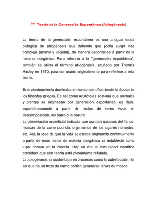 2do

Teoría de la Generación Espontánea (Abiogénesis)

La teoría de la generación espontánea es una antigua teoría
biológica de abiogénesis que defiende que podía surgir vida
compleja (animal y vegetal), de manera espontánea a partir de la
materia inorgánica. Para referirse a la "generación espontánea",
también se utiliza el término abiogénesis, acuñado por Thomas
Huxley en 1870, para ser usado originalmente para referirse a esta
teoría.
Este planteamiento dominaba el mundo científico desde la época de
los filósofos griegos. Es así como Aristóteles sostenía que animales
y plantas se originaban por generación espontánea, es decir,
espontáneamente

a

partir

de

restos

de

seres

vivos

en

descomposición, del barro o la basura.
La observación superficial indicaba que surgían gusanos del fango,
moscas de la carne podrida, organismos de los lugares húmedos,
etc. Así, la idea de que la vida se estaba originando continuamente
a partir de esos restos de materia inorgánica se estableció como
lugar común en la ciencia. Hoy en día la comunidad científica
considera que esta teoría está plenamente refutada.
La abiogénesis se sustentaba en procesos como la putrefacción. Es
así que de un trozo de carne podían generarse larvas de mosca.

 